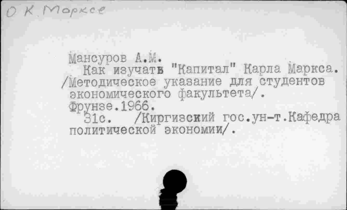 ﻿Q X ГПо/охе?
Мансуров A.M.
Как’изучать "Капитал” Карла Маркса. /Методическое указание для студентов экономического факультета/.
Фрунзе.1966.
31с. /Киргизский гос.ун-т.Кафедра политической экономии/.